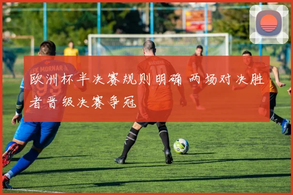 欧洲杯半决赛规则明确 两场对决胜者晋级决赛争冠