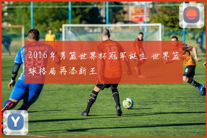 2016年男篮世界杯冠军诞生 世界篮球格局再添新王